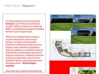 THINK TANK 02 > "Skygardens"
uno de los pilares de la famosa tesis de Le
Corbusier “Les 5 Points d’une architecture
nouvelle” (1926) es el jardin en la cubierta del
edificio, es diseñado para compensar la pérdida
del terreno que se ocupa la casa.
"El bien más infrautilizando de Londres se
encuentra directamente sobre nuestras
cabezas. Los tejados vivientes pueden
proporcionar mediante la creación de nuevos
espacios verdes, beneficios sustanciales a
todos los ciudadanos y la sociedad en general,
enriqueciendo la biodiversidad, reduciendo el
riesgo de inundaciones ( mediante la absorción
de fuertes precipitaciones), actuando como
aislamiento natural y mejorando la apariencia
del paisaje urbano” Richard Rogers -
arquitecto
www.london.gov.uk/mayor/auu/livingroofs.jsp
 