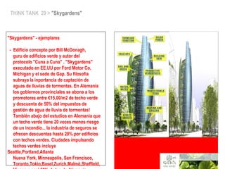 THINK TANK 29 > "Skygardens"
"Skygardens" - ejemplares
- Edificio concepto por Bill McDonagh,
guru de edificios verde y autor del
protocolo "Cuna a Cuna" . "Skygardens"
executado en EE.UU por Ford Motor Co,
Michigan y el sede de Gap. Su filosofia
subraya la inportancia de captación de
aguas de lluvias de tormentas. En Alemania
los gobiernos provinciales se abona a los
promotores entre €15,00/m2 de techo verde
y descuenta de 50% del impuestos de
gestión de agua de lluvia de tormentas!
También abajo del estudios en Alemania que
un techo verde tiene 20 veces menos riesgo
de un incendio... la industria de seguros se
ofrecen descuentas hasta 20% por edificios
con techos verdes. Ciudades impulsando
techos verdes incluye
Seattle,Portland,Atlanta
Nueva York, Minneapolis, San Francisco,
Toronto,Tokio,Basel,Zurich,Malmö,Sheffield,
 