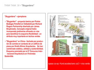 THINK TANK 30 > "Skygardens"
"Skygardens" - ejemplares
- "Skygarden" - proyecto basico por Protos
Bodegas Peñafiel en Valladolid por Richard
Rogers Partnership diseñado por James
Braybrooke. Concepto original había
incorporado jardinerias alineado en vias
para beneficiar la esquema flexibilidad - un
atributo muy inportante en techos verdes
- "Skygardens" en China - fachada por produc-
ión de comida en contexto de un edificio de
pisos por Knafo Klimor Arquitectos. Se han
combinado estética, utilidad y sostenibilidad.
Esquema premiado por el 2º Concurso Inter-
nacional Arquitectura en Viviendas
Sostenible
space co-op >fund.ecodes/cero co2 > viva verde
 
