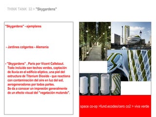 space co-op >fund.ecodes/cero co2 > viva verde
THINK TANK 32 > "Skygardens"
"Skygardens" - ejemplares
- Jardines colgantes - Alemania
- "Skygardens" , Paris por Vicent Callebaut.
Todo incluido son techos verdes, captación
de lluvia en el edificio elíptico, una piel del
estructura de Titanium Dioxide - que reactiona
con contaminación del aire en luz del sol,
aerogeneradores por todos partes.
Se da a conocer un impresión generalmente
de un efecto visual del "vegetación mutando".
 