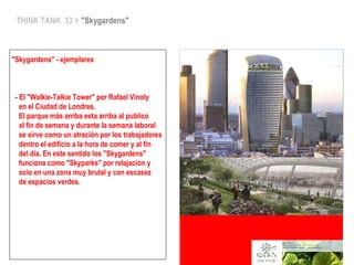 THINK TANK 33 > "Skygardens"
"Skygardens" - ejemplares
- El "Walkie-Talkie Tower" por Rafael Vinoly
en el Ciudad de Londres.
El parque más arriba esta arriba al publico
al fin de semana y durante la semana laboral
se sirve como un atración por los trabajadores
dentro el edificio a la hora de comer y al fin
del día. En este sentido los "Skygardens"
funciona como "Skyparks" por relajación y
ocio en una zona muy brutal y con escasez
de espacios verdes.
 
