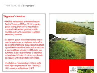 THINK TANK 35 > "Skygardens"
"Skygardens" - beneficios
- M.Kohler ha informado la conferencia sobre
Techos Verdes en 2007 en EE.UU lo que las
placas solar pudrían ser 6% más eficaz en
cuanto a los kilowattios generado si están
montado dentro una esquema de vegetación
extensivo o intensivo.
- Se aparece que un relacción simbiotico esta en
marcha aqui mismo...el propietario se beneficia
de una alta rendamiento de su placas fotovoltaica
- por 400kW instalación al techo está se traducen
a una rentabilidad extra de €14.400 al año con
suministro al red y subvenciones - y las plantas
se benefician del protección de sol y por lo tanto
se produjen un biodiversidad incrementado.
- En estudios en Reino Unido y EE.UU un techo
verde bajan temperaturas de 32ºC. (asfalto) a
15ºC. cuando el ambiente era 18,4ºC.
 