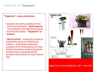 space co-op >fund.ecodes/cero co2 > viva verde
THINK TANK 36 > "Skygardens"
"Skygardens" - nuevos dimensiones
- macetas de alta diseño para reflejar la forma
y función de la naturaleza - "diseño organico"
- con el habilidad a crear seleciones de plantas
por encima de la cabeza - "Skygardens" en
miniatura.
- "clean-air planter" - prototipo del concepto por
estaciones de espacio por el NASA en los
ochentas ... el flujo del aire contaminado
(incluyendo con los VOCs) pasar por los raices
dondé se convierten en comida por las plantas.
Al mismo tiempo un porcentaje del CO2
atmosferico está cambiado a un acido carbonico
debil
 