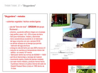 THINK TANK 37 > "Skygardens"
"Skygardens" - metodos
- cubiertas vegetales / techos verdes ligeras
- uso de "lana de roca" - GRODAN del grupo
Rockwool ...
- atractivo, ayudando edificios integra con el paisaje
- bajo perfile y peso / m2 - 25% el peso de tierra
- facil para manioobrar, instalar y desmontar
- tiene caracteristicas excelente en el retentción
del agua conjuntos con aire- siempre 50:50
- se admite retrasos en el drenaje que permite
retención del agua de lluiva
- enlarga la vida del techo por casi 200%-menos UV
- redución en cambios en temperaturas interior del
edificio - en verano 10º menos
- fabricación dentro las normas de ISO9001 + 14001
- permite el desmontaje y reciclaje del material
- crecimiento rapido y fuerte del plantas instalado
- con este mismo metodo y producto hemos hecho
8 jardinees intensivo en patios internal del sede de
Hewlett Packard Reino Unido en 1990 dentro de
14 días.
 