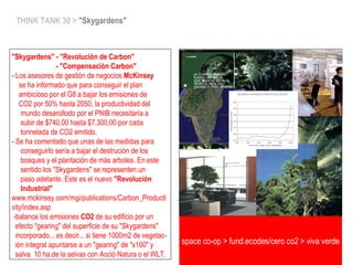 THINK TANK 38 > "Skygardens"
"Skygardens" - "Revolución de Carbon"
- "Compensación Carbon"
- Los asesores de gestión de negocios McKinsey
se ha informado que para conseguir el plan
ambicioso por el G8 a bajar los emisiones de
CO2 por 50% hasta 2050, la productividad del
mundo desarollodo por el PNIB necesitaría a
subir de $740,00 hasta $7.300,00 por cada
tonnelada de CO2 emitido.
- Se ha comentado que unas de las medidas para
conseguirlo sería a bajar el destrución de los
bosques y el plantación de más arboles. En este
sentido los "Skygardens" se representen un
paso adelante. Este es el nuevo "Revolución
Industrial"
www.mckinsey.com/mgi/publications/Carbon_Producti
vity/index.asp
-balance los emisiones CO2 de su edificio por un
efecto "gearing" del superficie de su "Skygardens"
incorporado... es decir... si tiene 1000m2 de vegetac-
ión integral apuntarse a un "gearing" de "x100" y
salva 10 ha.de la selvas con Acció Natura o el WLT.
space co-op > fund.ecodes/cero co2 > viva verde
 