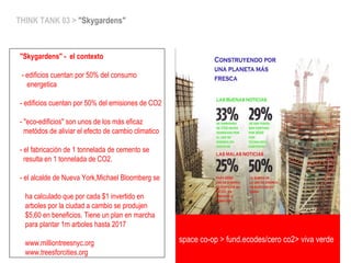 space co-op > fund.ecodes/ceroCO2>vivaverde
THINK TANK 03 > "Skygardens"
"Skygardens" - el contexto
- edificios cuentan por 50% del consumo
energetica
- edificios cuentan por 50% del emisiones de CO2
- "eco-edificios" son unos de los más eficaz
metódos de aliviar el efecto de cambio climatico
- el fabricación de 1 tonnelada de cemento se
resulta en 1 tonnelada de CO2.
- el alcalde de Nueva York,Michael Bloomberg se
ha calculado que por cada $1 invertido en
arboles por la ciudad a cambio se produjen
$5,60 en beneficios. Tiene un plan en marcha
para plantar 1m arboles hasta 2017
www.milliontreesnyc.org
www.treesforcities.org
space co-op > fund.ecodes/cero co2> viva verde
 