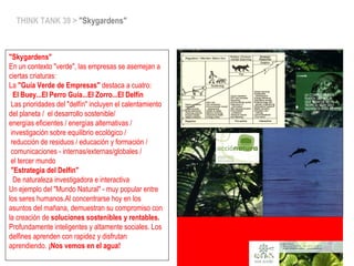THINK TANK 39 > "Skygardens"
"Skygardens"
En un contexto "verde", las empresas se asemejan a
ciertas criaturas:
La "Guía Verde de Empresas" destaca a cuatro:
 El Buey...El Perro Guía...El Zorro...El Delfín
Las prioridades del "delfín" incluyen el calentamiento
del planeta / el desarrollo sostenible/
energías eficientes / energías alternativas /
investigación sobre equilibrio ecológico /
reducción de residuos / educación y formación /
comunicaciones - internas/externas/globales /
el tercer mundo
"Estrategia del Delfín"
 De naturaleza investigadora e interactiva
Un ejemplo del "Mundo Natural" - muy popular entre
los seres humanos.Al concentrarse hoy en los
asuntos del mañana, demuestran su compromiso con
la creación de soluciones sostenibles y rentables.
Profundamente inteligentes y altamente sociales. Los
delfines aprenden con rapidez y disfrutan
aprendiendo. ¡Nos vemos en el agua!
 