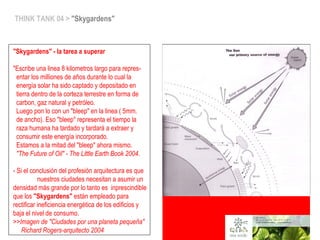 THINK TANK 04 > "Skygardens"
"Skygardens" - la tarea a superar
 
"Escribe una linea 8 kilometros largo para repres-
entar los milliones de años durante lo cual la
energía solar ha sido captado y depositado en
tierra dentro de la corteza terrestre en forma de
carbon, gaz natural y petróleo.
Luego pon lo con un "bleep" en la linea ( 5mm.
de ancho). Eso "bleep" representa el tiempo la
raza humana ha tardado y tardará a extraer y
consumir este energía incorporado.
Estamos a la mitad del "bleep" ahora mismo.
"The Future of Oil" - The Little Earth Book 2004.
- Si el conclusión del profesión arquitectura es que
nuestros ciudades necesitan a asumir un
densidad más grande por lo tanto es inprescindible
que los "Skygardens" están empleado para
rectificar ineficiencia energética de los edificios y
baja el nivel de consumo.
>>Imagen de "Ciudades por una planeta pequeña"
Richard Rogers-arquitecto 2004
 