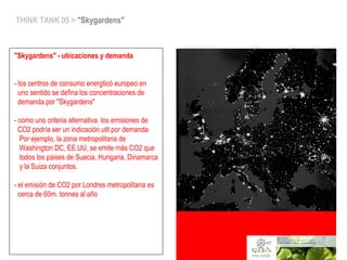 space co-op > fund.ecodes/ceroCO2>vivaverde
THINK TANK 05 > "Skygardens"
"Skygardens" - ubicaciones y demanda
- los centros de consumo energticó europeo en
uno sentido se defina los concentraciones de
demanda por "Skygardens"
- como uno criteria alternativa los emisiones de
CO2 podría ser un indicación util por demanda
Por ejemplo, la zona metropolitana de
Washington DC, EE.UU, se emite más CO2 que
todos los paises de Suecia, Hungaria, Dinamarca
y la Suiza conjuntos.
- el emisión de CO2 por Londres metropolitana es
cerca de 60m. tonnes al año
space co-op > fund.ecodes/ceroCO2>vivaverde
 