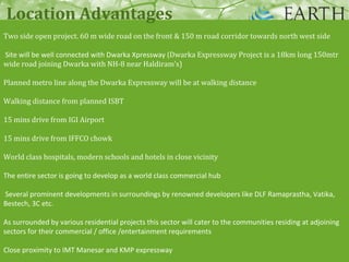 Two side open project. 60 m wide road on the front & 150 m road corridor towards north west side
Site will be well connected with Dwarka Xpressway (Dwarka Expressway Project is a 18km long 150mtr
wide road joining Dwarka with NH-8 near Haldiram’s)
Planned metro line along the Dwarka Expressway will be at walking distance
Walking distance from planned ISBT
15 mins drive from IGI Airport
15 mins drive from IFFCO chowk
World class hospitals, modern schools and hotels in close vicinity
The entire sector is going to develop as a world class commercial hub
Several prominent developments in surroundings by renowned developers like DLF Ramaprastha, Vatika,
Bestech, 3C etc.
As surrounded by various residential projects this sector will cater to the communities residing at adjoining
sectors for their commercial / office /entertainment requirements
Close proximity to IMT Manesar and KMP expressway
Location Advantages
 