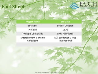 The Picture used in this slide is for illustration purpose only
Project Name Sky Gate
Location Sec 88, Gurgaon
Plot size 13.75
Principle Consultant Sikka Associates
Entertainment & Theme
Consultant
M/s Sanderson Group
International
Fact Sheet
 