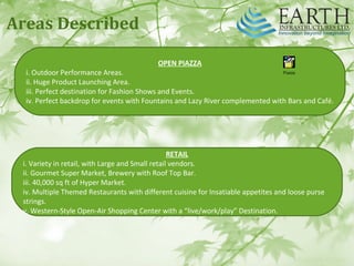 Areas Described
OPEN PIAZZA
i. Outdoor Performance Areas.
ii. Huge Product Launching Area.
iii. Perfect destination for Fashion Shows and Events.
iv. Perfect backdrop for events with Fountains and Lazy River complemented with Bars and Café.
RETAIL
i. Variety in retail, with Large and Small retail vendors.
ii. Gourmet Super Market, Brewery with Roof Top Bar.
iii. 40,000 sq ft of Hyper Market.
iv. Multiple Themed Restaurants with different cuisine for Insatiable appetites and loose purse
strings.
v. Western‐Style Open‐Air Shopping Center with a “live/work/play” Destination.
Piazza
 