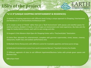 USPs of the project
“U S E R”(UNIQUE SHOPPING ENTERTAINMENT & RESIDENCES)
1) Variety in shopping experience with different levels fusing a unique approach to Shopping, Entertainment
and Residences in an Extraordinary Architectural shell.
2) To create a sense of ‘PLACE’ rather than just a ‘Built Environment ’with piazzas and eventful spaces for
variety of events, divided in 4 levels. A mix of open air environment and retail experience. Sky Gate sets the
stage for totally distinct streets, each with its own energy and vibe.
3) Gurgaon’s Only Western‐Style Open‐Air Shopping Center with a “live/work/play” Destination.
4) Entire floor allocated for entertainment, complete with gourmet supermarket, street, bazaar, cinemas,
restaurants, health club, and outdoor performance area.
5) Multiple theme Restaurants with different cuisine for Insatiable appetites and loose purse strings.
6) Dedicated Entertainment zones from world renowned Marvel / Twentieth Century Fox Studio.
7) Different segments of sizes to suit different Apartment/Business Suites with private green spaces and
Business Club.
8)Boutique Hotel
 