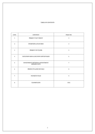 2
TABLE OF CONTENTS
S.NO. CONTENT PAGE NO.
1 PROJECT FACT SHEET 3
2 OVERVIEW & FEATURES 4
3 PROJECT OUTLOOK 5
4 LOCATION MAP & LOCATION ADVANTAGES 6
5 INVESTMENT OPTIONS & INVESTMENT
OPPORTUNITY
7
6 PRODUCTS & ROI DETAILS 8
7 PAYMENT PLAN 9
8 FLOOR PLANS 10-14
 