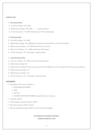 9
PAYMENT PLAN
1. Down Payment Plan:
 At the time of booking – 10% of BSP
 Within 60 days of booking – 85% of BSP…………(assured return will start)
 On offer of possession – 5% of BSP + Registry charges + Other remaining charges
2. Flexi Payment Plan
 At the time of booking – 10% of BSP
 Within 60 days of booking – 50% of BSP (after this assured return will start @12% p.a. on the 60% amount paid)
 Within 6 months of booking – 15% of BSP (assured return on 75% amount)
 Within 1 year of booking – 15 % of BSP (assured return on 90% amount)
 On offer of possession – 10% +other charges + stamp duty charges
3. Super Flexi Payment Plan
 At the time of booking – 10% + PDC of next 20% payment (compulsory)
 Within 60 days of booking -20%
 Within 6 months of booking -30% (after this, assured return will be started@12% p.a. and to be calculated on Pro-rata basis on each installment)
 Within 12 months of booking – 15%
 Within 18 months of booking – 15%
 On offer of possession – 10% + other charges + Stamp duty charges
NOTEWORTHY
 Other charges are 949/- per sq. ft. Inclusive of
 DEVELOPMENT CHARGES ,
 IFMS,
 EEC/FFC,
 ELECTRIC SUB STATION CHARGES etc.) payable at the time of possession.
 Car parking is optional.
 Club membership is compulsory worth Rs. 1,50,000/-
 Power back up charges are 30,000/- per KVA
 Service tax and stamp duty charges would be extra and to be borne by the applicant.
ALL CHEQUES TO BE MADE IN FAVOR OF,
“EARTH GALLERIA PVT. LTD.”
 