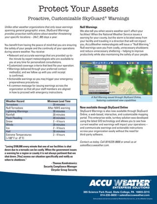 Protect Your Assets
                     Proactive, Customizable SkyGuard® Warnings
Unlike other weather organizations that only issue warnings            Null Warnings
spanning general geographic areas, SkyGuard Warnings                   We also tell you when severe weather won’t affect your
provides proactive notifications about weather threatening             facilities! When the National Weather Service issues a
your specific locations – 24x7, 365 days a year.                       warning for your county, but the storm is located away from
                                                                       your facility and traveling in a direction that will not impact
You benefit from having the peace of mind that you are ensuring        you, AccuWeather meteorologists will issue a “Null Warning.”
the safety of your people and the continuity of your operations        Null warnings save you from costly, unnecessary shutdowns
during severe weather. You receive:                                    and reduce unnecessary sheltering – helping to improve
  • Relevant and accurate warnings that are provided up-to-            productivity while also maintaining the safety of your people.
    the-minute by expert meteorologists who are available to
    you at any time for personalized consultations.
  • Customized coverage criteria that best fits your operation.
  • Warnings delivered through your preferred contact
    method(s), and we follow up with you until receipt
    is confirmed.
  • Actionable warnings so you may trigger your emergency
    preparedness procedures.
  • A common message for issuing warnings across the
    organization so that all your staff members are aligned
    in how to proceed with emergency instructions.
                                                                                 A Null Warning issued through SkyGuard Online,
 Weather Hazard                         Minimum Lead Time                            featuring customized view capabilities
 Tornadoes                                  20 minutes
 Null Tornadoes                         After NWS warning              Now available through SkyGuard Online
 Lightning Warnings                         30 minutes                 SkyGuard Warnings is also now available through SkyGuard
 Rainfall                                   20 minutes                 Online, a web-based, interactive, and customizable mapping
 Flash Flooding                             20 minutes                 portal. This enterprise-wide, turnkey solution was developed
 Snow                                        2 - 4 hours               using the latest GIS technology and allows you to see how
 Winds                                      20 minutes                 current weather and warnings will impact your operations –
 Ice                                         2 - 4 hours               and communicate warnings and actionable instructions
 Hail                                       30 minutes                 across your organization easily without the need for
 Extreme Temperatures                        2 - 4 hours               third-party software.
 (+100º F or -0º F)
                                                                       Contact us today. Call (814)235-8600 or email us at
“Losing $100,000 every minute that one of our facilities is shut       sales@accuweather.com.
down due to a tornado can be costly. When the government issues
a warning for a region or county it is not always pertinent that we
shut down. [You] assess our situation specifically and notify us
when to shutdown.”
                                             - Thomas Kondratowicz
                                      Security Compliance Manager
                                             Chrysler Group Security




                                                                          385 Science Park Road, State College, PA 16803-2215
                                                                                       814-235-8600 • sales@accuweather.com
                                                                                   Some products and services provided by WeatherData Services Inc., an AccuWeather Company
 