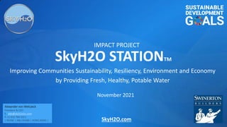 SkyH2O.com
Improving Communities Sustainability, Resiliency, Environment and Economy
by Providing Fresh, Healthy, Potable Water
November 2021
SkyH2O STATIONTM
IMPACT PROJECT
Alexander von Welczeck
President & CEO
E. alex@skyh2oinc.com
P. +1 415 794 3311
| IRVINE | ABU DHABI | HONG KONG |
 