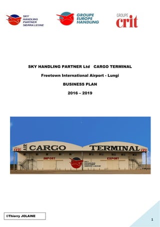 1
SKY HANDLING PARTNER Ltd CARGO TERMINAL
Freetown International Airport - Lungi
BUSINESS PLAN
2016 – 2019
©Thierry JOLAINE
 