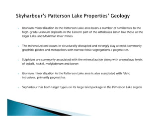  Uranium mineralization in the Patterson Lake area bears a number of similarities to the
high-grade uranium deposits in the Eastern part of the Athabasca Basin like those at the
Cigar Lake and McArthur River mines
 The mineralization occurs in structurally disrupted and strongly clay altered, commonly
graphitic pelites and metapelites with narrow felsic segregations / pegmatites
 Sulphides are commonly associated with the mineralization along with anomalous levels
of cobalt, nickel, molybdenum and boron
 Uranium mineralization in the Patterson Lake area is also associated with felsic
intrusives, primarily pegmatites
 Skyharbour has both target types on its large land package in the Patterson Lake region
 