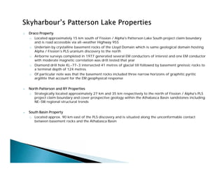  Draco Property
o Located approximately 15 km south of Fission / Alpha's Patterson Lake South project claim boundary
and is road accessible via all-weather Highway 955
o Underlain by crystalline basement rocks of the Lloyd Domain which is same geological domain hosting
Alpha / Fission’s PLS uranium discovery to the north
o Airborne surveys completed in 1977 generated several EM conductors of interest and one EM conductor
with moderate magnetic correlation was drill tested that year
o Diamond drill hole KL-77-3 intersected 41 metres of glacial till followed by basement gneissic rocks to
a terminal depth of 124 metres
o Of particular note was that the basement rocks included three narrow horizons of graphitic pyritic
argillite that account for the EM geophysical response
 North Patterson and RY Properties
o Strategically located approximately 27 km and 35 km respectively to the north of Fission / Alpha's PLS
project claim boundary and cover prospective geology within the Athabasca Basin sandstones including
NE-SW regional structural trends
 South Basin Property
o Located approx. 90 km east of the PLS discovery and is situated along the unconformable contact
between basement rocks and the Athabasca Basin
 