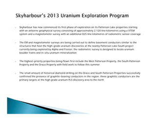  Skyharbour has now commenced its first phase of exploration on its Patterson Lake properties starting
with an airborne geophysical survey consisting of approximately 2,120 line kilometres using a VTEM
system and a magnetometer survey with an additional 825 line kilometres of radiometric sensor coverage
 The EM and magnetometer surveys are being carried out to define basement conductors similar to the
structures that host the high-grade uranium discoveries at the nearby Patterson Lake South project
currently being explored by Alpha and Fission; the radiometric survey is designed to locate uranium
boulder trains and in-situ uranium mineralization
 The highest-priority properties being flown first include the West Patterson Property, the South Patterson
Property and the Draco Property with field work to follow this summer
 The small amount of historical diamond drilling on the Draco and South Patterson Properties successfully
confirmed the presence of graphite-bearing conductors in the region; these graphitic conductors are the
primary targets at the high grade uranium PLS discovery area to the north
 