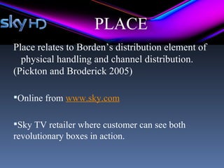 PLACE
Place relates to Borden’s distribution element of
  physical handling and channel distribution.
(Pickton and Broderick 2005)

Online from www.sky.com


Sky TV retailer where customer can see both
revolutionary boxes in action.
 