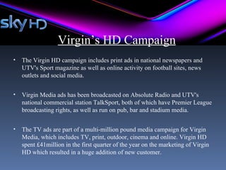 Virgin’s HD Campaign
•   The Virgin HD campaign includes print ads in national newspapers and
    UTV's Sport magazine as well as online activity on football sites, news
    outlets and social media.


•   Virgin Media ads has been broadcasted on Absolute Radio and UTV's
    national commercial station TalkSport, both of which have Premier League
    broadcasting rights, as well as run on pub, bar and stadium media.


•   The TV ads are part of a multi-million pound media campaign for Virgin
    Media, which includes TV, print, outdoor, cinema and online. Virgin HD
    spent £41million in the first quarter of the year on the marketing of Virgin
    HD which resulted in a huge addition of new customer.
 
