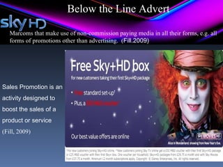 Below the Line Advert

   Marcoms that make use of non-commission paying media in all their forms, e.g. all
   forms of promotions other than advertising. (Fill.2009)




Sales Promotion is an
activity designed to
boost the sales of a
product or service
(Fill, 2009)
 