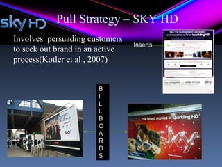 Pull Strategy – SKY HD
Involves persuading customers
                                 Inserts
to seek out brand in an active
process(Kotler et al , 2007)


                       B
                       I
                       L
                       L
                       B
                       O
                       A
                       R
                       D
                       S
 