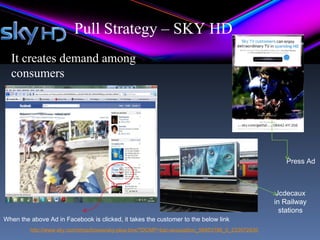 Pull Strategy – SKY HD
  It creates demand among
  consumers
    Electronic
    Billboards




                                                                                                    Press Ad



                                                                                                  Jcdecaux
                                                                                                 in Railway
                                                                                                   stations
When the above Ad in Facebook is clicked, it takes the customer to the below link
         http://www.sky.com/shop/boxes/sky-plus-box/?DCMP=bac-acquisition_56953186_0_233072830
 