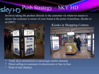 Push Strategy – SKY HD
Involves taking the product directly to the customer via whatever means to
ensure the customer is aware of your brand at the point of purchase. (Kotler et
al (2007)
                                          Kiosks in Shopping Centres




• Trade show promotions to encourage retailer demand
• Direct selling to customers in showrooms or face to face
• Point of sale displays
 
