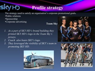 Profile strategy
The strategy used to satisfy an organisation’s corporate promotional goals.
•Public relations
•Sponsorship
•Corporate advertising
                                           Team Sky

1. As a part of SKY HD’s brand building they
   printed SKY HD’s logo in the Team Sky’s
   jerseys.
2. Coach also bears SKY’s logo.
3. They leveraged the visibility of SKY’s team in
   promoting SKY HD.
 