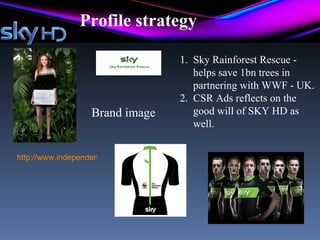 Profile strategy

                                            1. Sky Rainforest Rescue -
                                               helps save 1bn trees in
                                               partnering with WWF - UK.
                                            2. CSR Ads reflects on the
                    Brand image                good will of SKY HD as
                                               well.


http://www.independent.co.uk/environment/green-living/supermodel-lily-cole-launches-
 