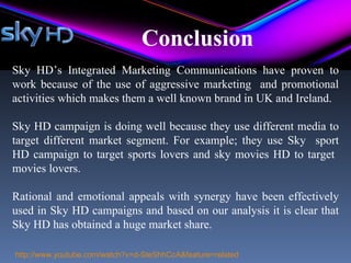 Conclusion
Sky HD’s Integrated Marketing Communications have proven to
work because of the use of aggressive marketing and promotional
activities which makes them a well known brand in UK and Ireland.

Sky HD campaign is doing well because they use different media to
target different market segment. For example; they use Sky sport
HD campaign to target sports lovers and sky movies HD to target
movies lovers.

Rational and emotional appeals with synergy have been effectively
used in Sky HD campaigns and based on our analysis it is clear that
Sky HD has obtained a huge market share.

http://www.youtube.com/watch?v=d-SteShhCcA&feature=related
 