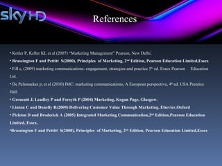 References


• Kotler P, Keller KL et al (2007) “Marketing Management” Pearson, New Delhi.
• Brassington F and Pettitt S(2000), Principles of Marketing, 2nd Edition, Pearson Education Limited,Essex
• Fill c, (2009) marketing communications: engagement, strategies and practice 5th ed. Essex Pearson   Education
Ltd.
• De Pelsmacker p, et al (2010) IMC: marketing communications, A European perspective, 4th ed. USA Prentice
Hall.
• Groucutt J, Leadley P and Forsyth P (2004) Marketing, Kogan Page, Glasgow.
• Linton C and Donelly R(2009) Delivering Customer Value Through Marketing, Elsevier,Oxford
• Pickton D and Broderick A (2005) Integrated Marketing Communication,2nd Edition,Pearson Education
Limited, Essex.
•Brassington F and Pettitt S(2000), Principles of Marketing, 2nd Edition, Pearson Education Limited,Essex
 