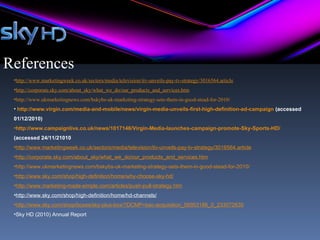 References
 •http://www.marketingweek.co.uk/sectors/media/television/itv-unveils-pay-tv-strategy/3016564.article
 •http://corporate.sky.com/about_sky/what_we_do/our_products_and_services.htm
 •http://www.ukmarketingnews.com/bskybs-uk-marketing-strategy-sets-them-in-good-stead-for-2010/
 • http://www.virgin.com/media-and-mobile/news/virgin-media-unveils-first-high-definition-ad-campaign (accessed
 01/12/2010)
 •http://www.campaignlive.co.uk/news/1017146/Virgin-Media-launches-campaign-promote-Sky-Sports-HD/
 (accessed 24/11/21010
 •http://www.marketingweek.co.uk/sectors/media/television/itv-unveils-pay-tv-strategy/3016564.article
 •http://corporate.sky.com/about_sky/what_we_do/our_products_and_services.htm
 •http://www.ukmarketingnews.com/bskybs-uk-marketing-strategy-sets-them-in-good-stead-for-2010/
 •http://www.sky.com/shop/high-definition/home/why-choose-sky-hd/
 •http://www.marketing-made-simple.com/articles/push-pull-strategy.htm
 •http://www.sky.com/shop/high-definition/home/hd-channels/
 •http://www.sky.com/shop/boxes/sky-plus-box/?DCMP=bac-acquisition_56953186_0_233072830
 •Sky HD (2010) Annual Report
 