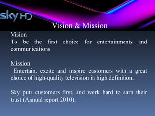 Vision & Mission
Vision
To be the first choice for entertainments and
communications

Mission
 Entertain, excite and inspire customers with a great
choice of high-quality television in high definition.

Sky puts customers first, and work hard to earn their
trust (Annual report 2010).
 
