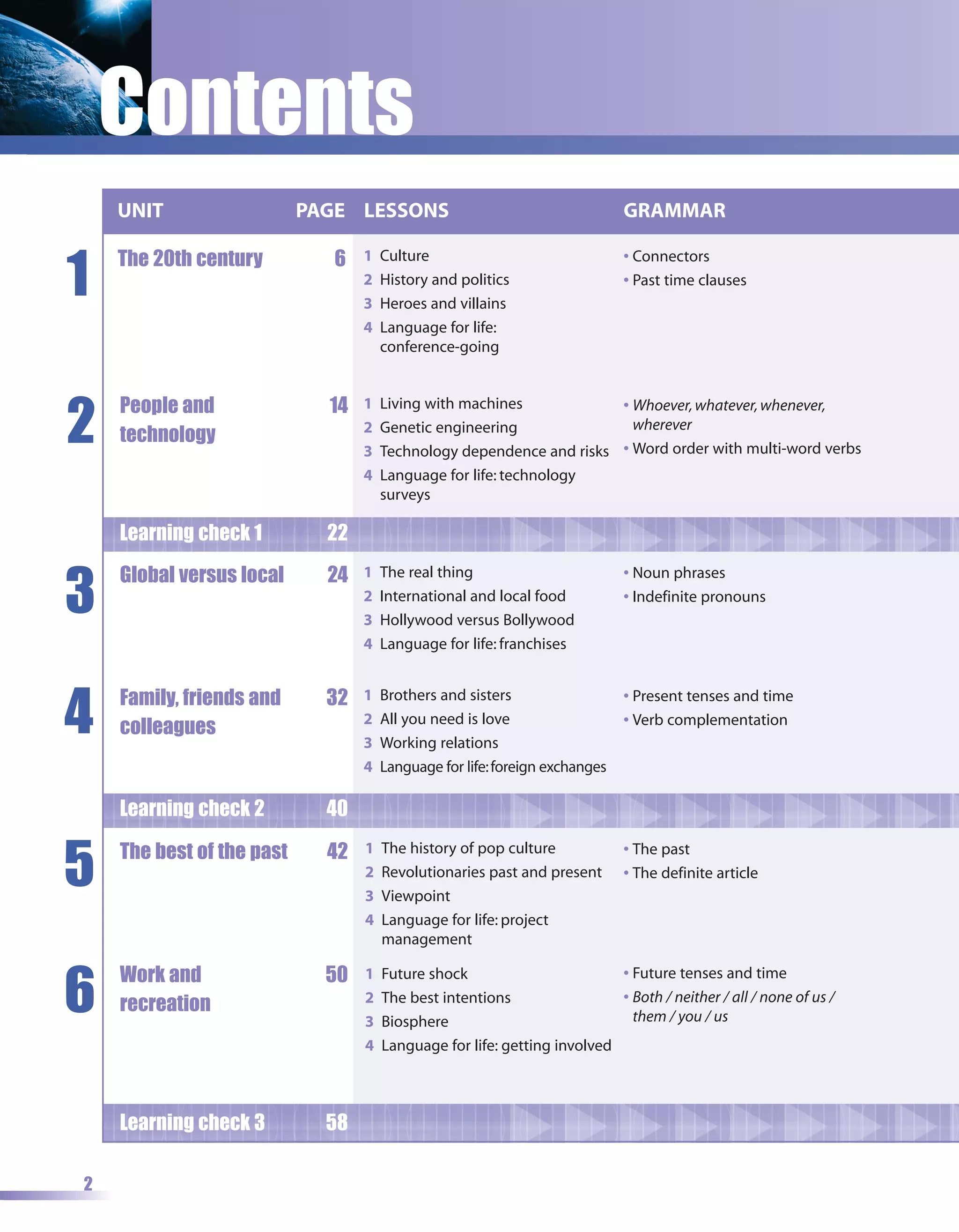 Contents
    UNIT                   PAGE LESSONS                                      GRAMMAR


1
    The 20th century          6   1   Culture                                • Connectors
                                  2   History and politics                   • Past time clauses
                                  3   Heroes and villains
                                  4   Language for life:
                                      conference-going




2
    People and               14   1   Living with machines            • Whoever, whatever, whenever,
                                  2   Genetic engineering               wherever
    technology
                                  3   Technology dependence and risks • Word order with multi-word verbs
                                  4   Language for life: technology
                                      surveys

    Learning check 1         22


3
    Global versus local      24   1   The real thing                         • Noun phrases
                                  2   International and local food           • Indefinite pronouns
                                  3   Hollywood versus Bollywood
                                  4   Language for life: franchises




4   Family, friends and      32   1   Brothers and sisters                   • Present tenses and time
                                  2   All you need is love                   • Verb complementation
    colleagues
                                  3   Working relations
                                  4   Language for life: foreign exchanges

    Learning check 2         40


5   The best of the past     42   1   The history of pop culture             • The past
                                  2   Revolutionaries past and present       • The definite article
                                  3   Viewpoint
                                  4   Language for life: project
                                      management



6
    Work and                 50   1   Future shock                        • Future tenses and time
                                  2   The best intentions                 • Both / neither / all / none of us /
    recreation                                                              them / you / us
                                  3   Biosphere
                                  4   Language for life: getting involved



    Learning check 3         58

2
 