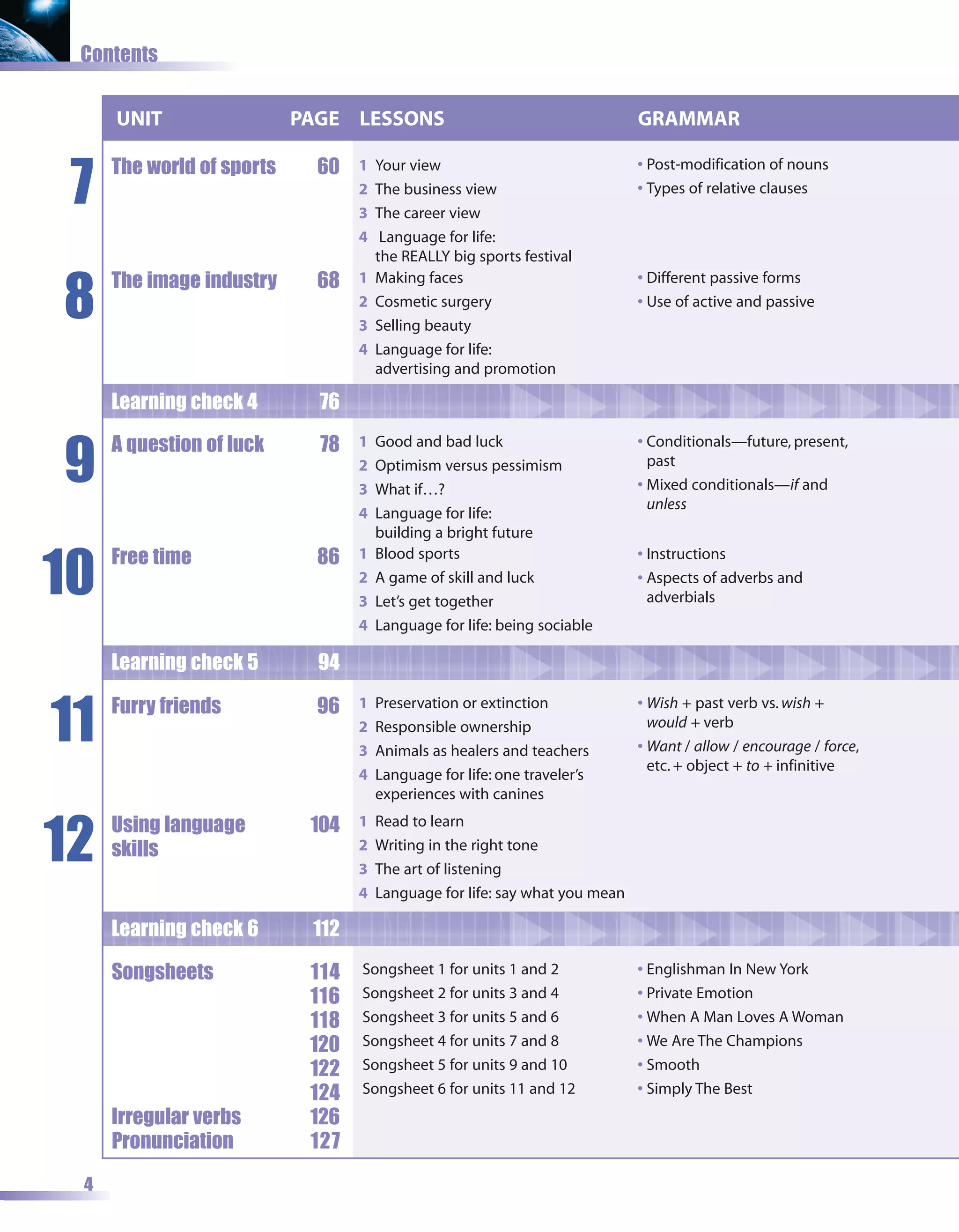 Contents


     UNIT                  PAGE LESSONS                                      GRAMMAR


 7
     The world of sports     60   1   Your view                              • Post-modification of nouns
                                  2   The business view                      • Types of relative clauses
                                  3   The career view
                                  4    Language for life:
                                      the REALLY big sports festival


8
     The image industry      68   1   Making faces                           • Different passive forms
                                  2   Cosmetic surgery                       • Use of active and passive
                                  3   Selling beauty
                                  4   Language for life:
                                      advertising and promotion

     Learning check 4        76


9
     A question of luck      78   1   Good and bad luck                      • Conditionals—future, present,
                                  2   Optimism versus pessimism                past
                                  3   What if…?                              • Mixed conditionals—if and
                                                                               unless
                                  4   Language for life:
                                      building a bright future


10
     Free time               86   1   Blood sports                           • Instructions
                                  2   A game of skill and luck               • Aspects of adverbs and
                                  3   Let’s get together                       adverbials
                                  4   Language for life: being sociable

     Learning check 5        94


11   Furry friends           96   1   Preservation or extinction             • Wish + past verb vs. wish +
                                  2   Responsible ownership                    would + verb
                                  3   Animals as healers and teachers        • Want / allow / encourage / force,
                                                                               etc. + object + to + infinitive
                                  4   Language for life: one traveler’s
                                      experiences with canines


12
     Using language         104   1   Read to learn
     skills                       2   Writing in the right tone
                                  3   The art of listening
                                  4   Language for life: say what you mean

     Learning check 6       112

     Songsheets             114   Songsheet 1 for units 1 and 2              • Englishman In New York
                            116   Songsheet 2 for units 3 and 4              • Private Emotion
                            118   Songsheet 3 for units 5 and 6              • When A Man Loves A Woman
                            120   Songsheet 4 for units 7 and 8              • We Are The Champions
                            122   Songsheet 5 for units 9 and 10             • Smooth
                            124   Songsheet 6 for units 11 and 12            • Simply The Best
     Irregular verbs        126
     Pronunciation          127

 4
 