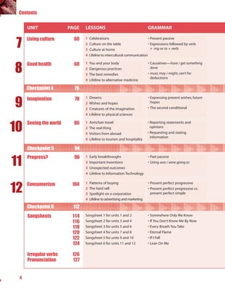 Contents


     UNIT               PAGE   LESSONS                                     GRAMMAR


 7
     Living culture       60   1   Celebrations                            • Present passive
                               2   Culture on the table                    • Expressions followed by verb
                               3   Culture at home                           + -ing or to + verb
                               4   Lifeline to intercultural communication



8
     Good health          68   1   You and your body                       • Causatives—have / get something
                               2   Dangerous practices                       done
                               3   The best remedies                       • must, may / might, can’t for
                                                                             deductions
                               4   Lifeline to alternative medicine

     Checkpoint 4         76


9    Imagination          78   1   Dreams                                  • Expressing present wishes, future
                               2   Wishes and hopes                          hopes
                               3   Creatures of the imagination            • The second conditional
                               4   Lifeline to physical sciences



10
     Seeing the world     86   1   Armchair travel                         • Reporting statements and
                               2   The real thing                            opinions
                               3   Visitors from abroad                    • Requesting and stating
                                                                             information
                               4   Lifeline to tourism and hospitality

     Checkpoint 5         94


11
     Progress?            96   1   Early breakthroughs                     • Past passive
                               2   Important inventions                    • Using was / were going to
                               3   Unexpected outcomes
                               4   Lifeline to Information Technology



12   Consumerism         104   1   Patterns of buying                      • Present perfect progressive
                               2   The hard sell                           • Present perfect progressive vs.
                               3   Spotlight on a corporation                present perfect simple
                               4   Lifeline to advertising and marketing

     Checkpoint 6        112
     Songsheets          114   Songsheet 1 for units 1 and 2               • Somewhere Only We Know
                         116   Songsheet 2 for units 3 and 4               • If You Don’t Know Me By Now
                         118   Songsheet 3 for units 5 and 6               • Every Breath You Take
                         120   Songsheet 4 for units 7 and 8               • Eternal Flame
                         122   Songsheet 5 for units 9 and 10              • If I Fell
                         124   Songsheet 6 for units 11 and 12             • Lean On Me


     Irregular verbs     126
     Pronunciation       127


 4
 