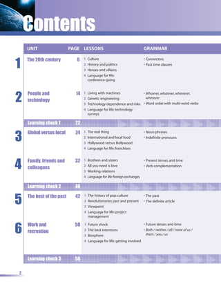 Contents
    UNIT                   PAGE LESSONS                                      GRAMMAR


1
    The 20th century          6   1   Culture                                • Connectors
                                  2   History and politics                   • Past time clauses
                                  3   Heroes and villains
                                  4   Language for life:
                                      conference-going




2
    People and               14   1   Living with machines            • Whoever, whatever, whenever,
                                  2   Genetic engineering               wherever
    technology
                                  3   Technology dependence and risks • Word order with multi-word verbs
                                  4   Language for life: technology
                                      surveys

    Learning check 1         22


3
    Global versus local      24   1   The real thing                         • Noun phrases
                                  2   International and local food           • Indefinite pronouns
                                  3   Hollywood versus Bollywood
                                  4   Language for life: franchises




4   Family, friends and      32   1   Brothers and sisters                   • Present tenses and time
                                  2   All you need is love                   • Verb complementation
    colleagues
                                  3   Working relations
                                  4   Language for life: foreign exchanges

    Learning check 2         40


5   The best of the past     42   1   The history of pop culture             • The past
                                  2   Revolutionaries past and present       • The definite article
                                  3   Viewpoint
                                  4   Language for life: project
                                      management



6
    Work and                 50   1   Future shock                        • Future tenses and time
                                  2   The best intentions                 • Both / neither / all / none of us /
    recreation                                                              them / you / us
                                  3   Biosphere
                                  4   Language for life: getting involved



    Learning check 3         58

2
 