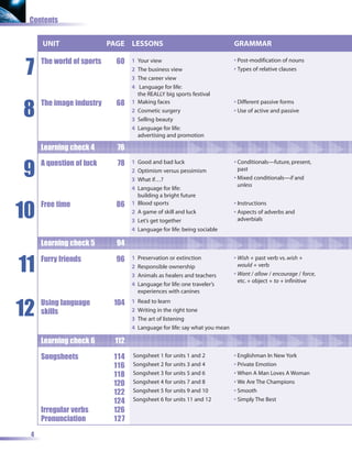 Contents


     UNIT                  PAGE LESSONS                                      GRAMMAR


 7
     The world of sports     60   1   Your view                              • Post-modification of nouns
                                  2   The business view                      • Types of relative clauses
                                  3   The career view
                                  4    Language for life:
                                      the REALLY big sports festival


8
     The image industry      68   1   Making faces                           • Different passive forms
                                  2   Cosmetic surgery                       • Use of active and passive
                                  3   Selling beauty
                                  4   Language for life:
                                      advertising and promotion

     Learning check 4        76


9
     A question of luck      78   1   Good and bad luck                      • Conditionals—future, present,
                                  2   Optimism versus pessimism                past
                                  3   What if…?                              • Mixed conditionals—if and
                                                                               unless
                                  4   Language for life:
                                      building a bright future


10
     Free time               86   1   Blood sports                           • Instructions
                                  2   A game of skill and luck               • Aspects of adverbs and
                                  3   Let’s get together                       adverbials
                                  4   Language for life: being sociable

     Learning check 5        94


11   Furry friends           96   1   Preservation or extinction             • Wish + past verb vs. wish +
                                  2   Responsible ownership                    would + verb
                                  3   Animals as healers and teachers        • Want / allow / encourage / force,
                                                                               etc. + object + to + infinitive
                                  4   Language for life: one traveler’s
                                      experiences with canines


12
     Using language         104   1   Read to learn
     skills                       2   Writing in the right tone
                                  3   The art of listening
                                  4   Language for life: say what you mean

     Learning check 6       112

     Songsheets             114   Songsheet 1 for units 1 and 2              • Englishman In New York
                            116   Songsheet 2 for units 3 and 4              • Private Emotion
                            118   Songsheet 3 for units 5 and 6              • When A Man Loves A Woman
                            120   Songsheet 4 for units 7 and 8              • We Are The Champions
                            122   Songsheet 5 for units 9 and 10             • Smooth
                            124   Songsheet 6 for units 11 and 12            • Simply The Best
     Irregular verbs        126
     Pronunciation          127

 4
 