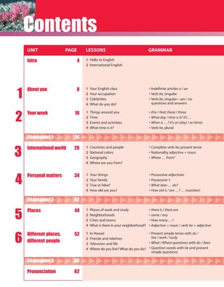 Contents
    UNIT                PAGE       LESSONS                                   GRAMMAR

    Intro                      4   1 Hello to English
                                   2 International English




1
    About you               8      1   Your English class                    • Indefinite articles a / an
                                   2   Your occupation                       • Verb be, singular
                                   3   Celebrities                           • Verb be, singular—yes / no
                                   4   What do you do?                         questions and answers



2
    Your week              16      1   Things around you                     • this / that; these / those
                                   2   Time                                  • What day / time is it? It’s …
                                   3   Events and activities                 • When is …? It’s on (day) / at (time)
                                   4   What time is it?                      • Verb be, plural

    Checkpoint 1           24


3
    International world    26      1   Countries and people                  • Complete verb be, present tense
                                   2   National colors                       • Nationality adjective + noun
                                   3   Geography                             • Where … from?
                                   4   Where are you from?




4
    Personal matters       34      1   Your things                           • Possessive adjectives
                                   2   Your family                           • Possessive ’s
                                   3   True or false?                        • What does … do?
                                   4   How old are you?                      • How old is / are …? … (number)

    Checkpoint 2           42


5
    Places                 44      1   Places of work and study              • there is / there are
                                   2   Neighborhoods                         • some / any
                                   3   Cities and towns                      • How many …?
                                   4   What is there in your neighborhood?   • Adjective + noun / verb be + adjective



6
    Different places,      52      1   In Hawaii                          • Present simple tense with do /
                                   2   Friends and relatives                live / work / study
    different people               3   Television and life                • What / Where questions with do / does
                                   4   Where do you live? What do you do? • Question words with be and present
                                                                            simple questions

    Checkpoint 3           60

    Pronunciation          62
 