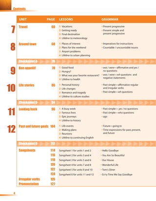 Contents


     UNIT               PAGE     LESSONS                                GRAMMAR


 7
     Travel                60    1   Vacations                          • Present progressive
                                 2   Getting ready                      • Present simple and
                                 3   Final destination                    present progressive
                                 4   Lifeline to meteorology



8
     Around town           68    1   Places of interest                 • Imperatives for instructions
                                 2   Plans for the weekend              • Countable / uncountable nouns
                                 3   Airport problems
                                 4   Lifeline to urban planning

     Checkpoint 4          76


9
     Bon appetit!          78    1   Good food                          • was / were—affirmative and yes /
                                 2   Hungry?                              no questions
                                 3   What was your favorite restaurant? • was / were—wh questions and
                                                                          negative statements
                                 4   Lifeline to health



10
     Life stories          86    1   Personal history                   • Past simple—affirmative regular
                                 2   Life changes                         and irregular verbs
                                 3   Romance and tragedy                • Past simple—wh questions
                                 4   Lifeline to culture studies

     Checkpoint 5          94


11
     Looking back          96    1   A busy week                        • Past simple— yes / no questions
                                 2   Famous lives                       • Past simple—who questions
                                 3   Epic journeys                      • ago
                                 4   Lifeline to history



12
     Past and future goals 104   1   Life events                        • Future—going to
                                 2   Making plans                       • Time expressions for past, present,
                                 3   Reunions                             and future
                                 4   Lifeline to continuing English

     Checkpoint 6          112
     Songsheets           114    Songsheet 1 for units 1 and 2         • Hello Goodbye
                          116    Songsheet 2 for units 3 and 4         • You Are So Beautiful
                          118    Songsheet 3 for units 5 and 6         • Our House
                          120    Songsheet 4 for units 7 and 8         • Wonderful Life
                          122    Songsheet 5 for units 9 and 10        • Tom's Diner
                          124    Songsheet 6 for units 11 and 12       • Ev’ry Time We Say Goodbye
     Irregular verbs      126
     Pronunciation        127

 4
 