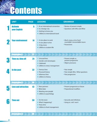 Contents
    UNIT
    UNIT                PAGE
                        PAGE   LESSONS
                               LESSONS                                GRAMMAR
                                                                      GRAMMAR


1
    Activate               6   1   At an international convention     • Review of present simple
                               2   In a foreign city                  • Questions with Who and What
    your English
                               3   Getting to know you
                               4   Lifeline to international travel




2
    Your environment      14   1   A nice place to work               • Much, many, a lot of and
                               2   A nice place to live                 countable/ uncountable nouns
                               3   A big move                         • Possessives
                               4   Lifeline to student life



    Checkpoint 1 1
    Checkpoint            22


3
    Time on, time off     24   1   Unusual lives                      • Present simple vs.
                               2   Gender and stereotypes               present progressive
                               3   Celebrate!                         • Object pronouns
                               4   Lifeline to stress management



4
    In the past           32   1   Famous lives                       • Past simple
                               2   Personal history                   • Past simple Who / What questions
                               3   Infamous lives                     • Past progressive
                               4   Lifeline to history


    Checkpoint 2 2
    Checkpoint            40


5
    Love and attraction   42   1   New partners                       • Present progressive as future
                               2   Blind date                         • Prepositional modifiers
                               3   Meeting new people
                               4   Lifeline to psychology




6   Time out              50   1   On the town                        • Gerunds and infinitives
                               2   What’s happening?                  • Going to / will / won’t
                               3   Party time
                               4   Lifeline to food management



    Checkpoint 3 3
    Checkpoint            58

2
 