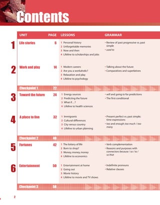 Contents
    UNIT                PAGE   LESSONS                                 GRAMMAR


1   Life stories           6   1   Personal history                    • Review of past progressive vs. past
                               2   Unforgettable memories                simple
                               3   Now and then                        • used to
                               4   Lifeline to scholarships and jobs




2
    Work and play         14   1   Modern careers                      • Talking about the future
                               2   Are you a workaholic?               • Comparatives and superlatives
                               3   Relaxation and play
                               4   Lifeline to psychology


    Checkpoint 1          22


3
    Toward the future     24   1   Energy sources                      • will and going to for predictions
                               2   Predicting the future               • The first conditional
                               3   What if…?
                               4   Lifeline to health sciences




4
    A place to live       32   1   Immigrants                          • Present perfect vs. past simple;
                               2   Cultural differences                  time expressions
                               3   City versus country                 • too and enough; too much / too
                                                                         many
                               4   Lifeline to urban planning


    Checkpoint 2          40


5   Fortunes              42   1   The lottery of life                 • Verb complementation
                               2   Born to shop?                       • Reasons and purposes with
                               3   Money, money, money                   connectors because / so / to /
                                                                         so that
                               4   Lifeline to economics




6
    Entertainment         50   1   Entertainment at home               • Indefinite pronouns
                               2   Going out                           • Relative clauses
                               3   Movie history
                               4   Lifeline to movie and TV shows


    Checkpoint 3          58

2
 