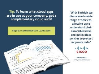 REQUEST COMPLIMENTARY CLOUD AUDIT 
“With Skyhigh we 
discovered a wide 
range of services, 
allowing us to 
understand their 
associated risks 
and put in place 
policies to protect 
corporate data.” 
Steve Martino 
VP Information Security 
Tip: To learn what cloud apps 
are in use at your company, get a 
complimentary cloud audit 
 