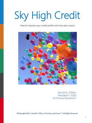 Sky High Credit
How to improve your credit profile and raise your scores.

David G. Clifton
President / CEO
N-2 Focus Solutions™

©Copyright 2013 | David G. Clifton | N-2 Focus Solutions™ | All Rights Reserved

1

 
