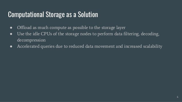 Computational Storage as a Solution
● Oﬄoad as much compute as possible to the storage layer
● Use the idle CPUs of the storage nodes to perform data ﬁltering, decoding,
decompression
● Accelerated queries due to reduced data movement and increased scalability
4
 