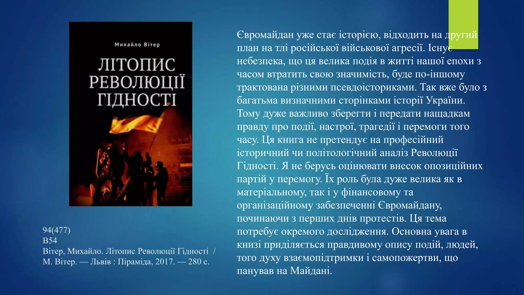 94(477)
В54
Вітер, Михайло. Літопис Революції Гідності /
М. Вітер. — Львів : Піраміда, 2017. — 280 с.
Євромайдан уже стає історією, відходить на другий
план на тлі російської військової агресії. Існує
небезпека, що ця велика подія в житті нашої епохи з
часом втратить свою значимість, буде по-іншому
трактована різними псевдоісториками. Так вже було з
багатьма визначними сторінками історії України.
Тому дуже важливо зберегти і передати нащадкам
правду про події, настрої, трагедії і перемоги того
часу. Ця книга не претендує на професійний
історичний чи політологічний аналіз Революції
Гідності. Я не берусь оцінювати внесок опозиційних
партій у перемогу. Їх роль була дуже велика як в
матеріальному, так і у фінансовому та
організаційному забезпеченні Євромайдану,
починаючи з перших днів протестів. Ця тема
потребує окремого дослідження. Основна увага в
книзі приділяється правдивому опису подій, людей,
того духу взаємопідтримки і самопожертви, що
панував на Майдані.
 